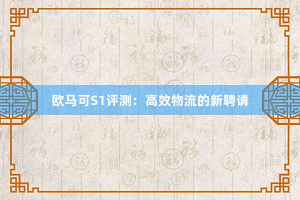 欧马可S1评测：高效物流的新聘请